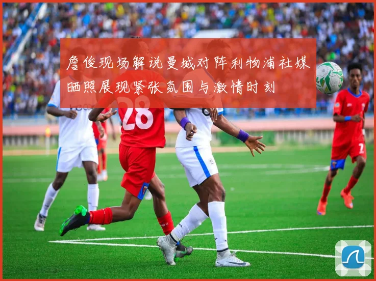 詹俊现场解说曼城对阵利物浦社媒晒照展现紧张氛围与激情时刻