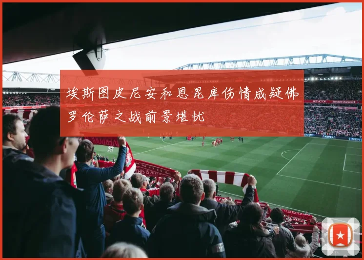 埃斯图皮尼安和恩昆库伤情成疑佛罗伦萨之战前景堪忧