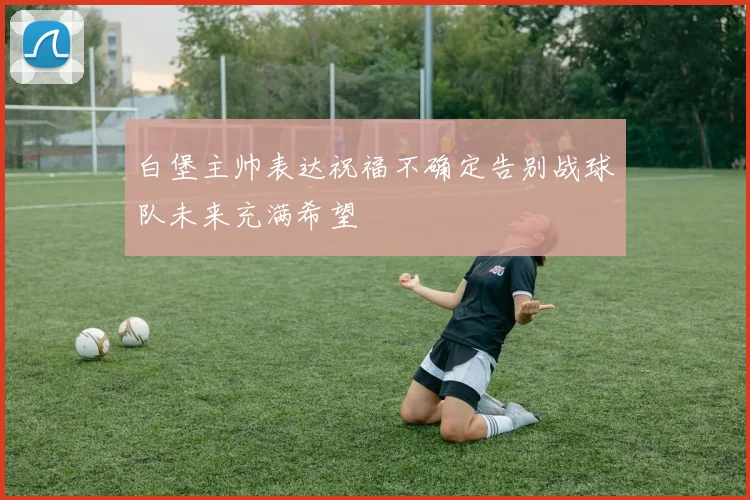 白堡主帅表达祝福不确定告别战球队未来充满希望