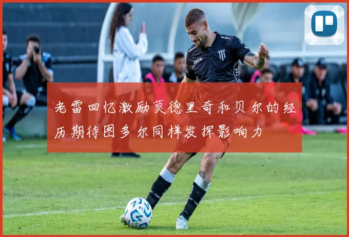 老雷回忆激励莫德里奇和贝尔的经历期待图多尔同样发挥影响力