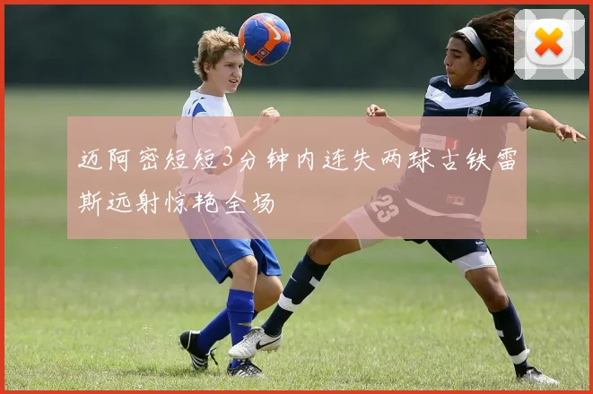 迈阿密短短3分钟内连失两球古铁雷斯远射惊艳全场