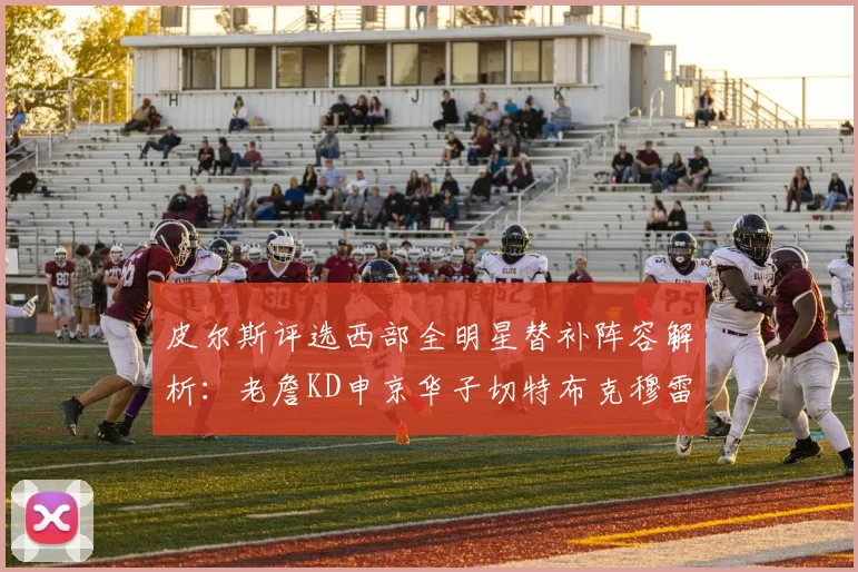 皮尔斯评选西部全明星替补阵容解析：老詹KD申京华子切特布克穆雷的实力对比