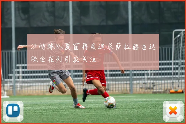 沙特球队夏窗再度追求萨拉赫吉达联合在列引发关注