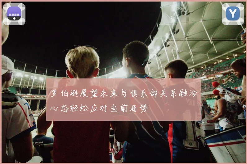 罗伯逊展望未来与俱乐部关系融洽心态轻松应对当前局势