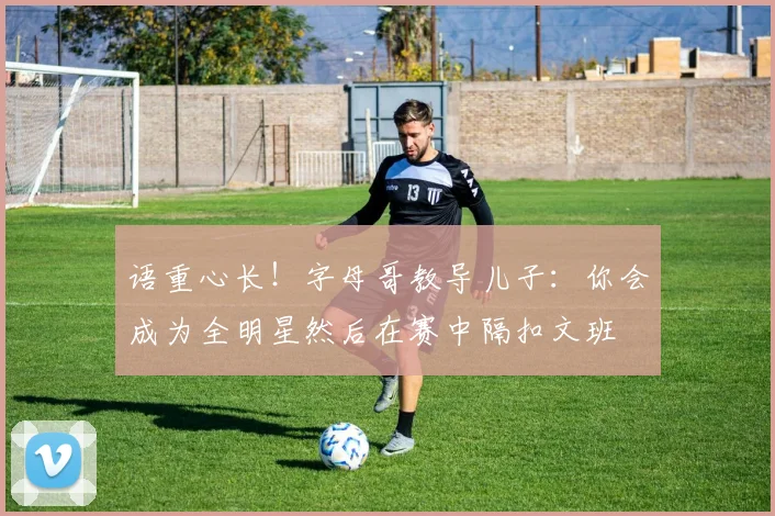 语重心长！字母哥教导儿子：你会成为全明星然后在赛中隔扣文班
