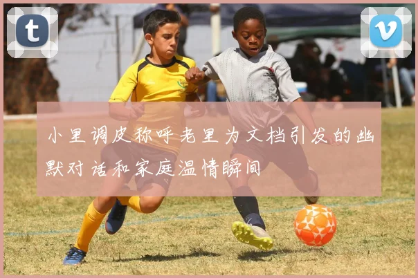 小里调皮称呼老里为文档引发的幽默对话和家庭温情瞬间