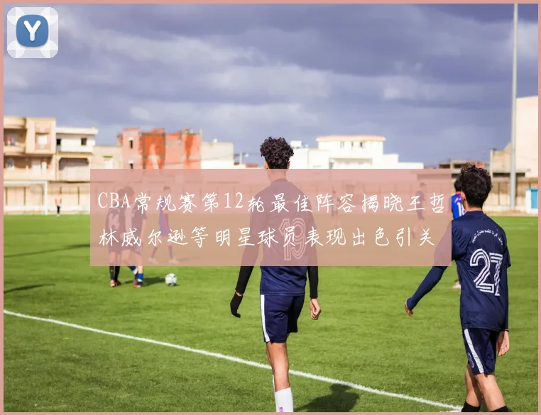 CBA常规赛第12轮最佳阵容揭晓王哲林威尔逊等明星球员表现出色引关注