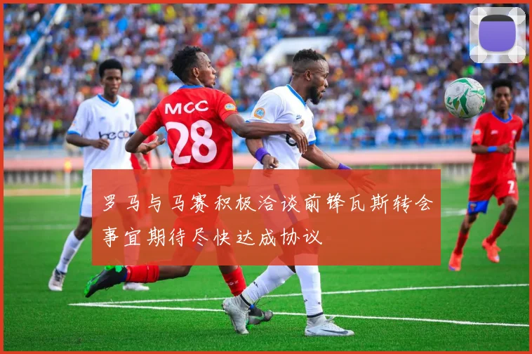 罗马与马赛积极洽谈前锋瓦斯转会事宜期待尽快达成协议