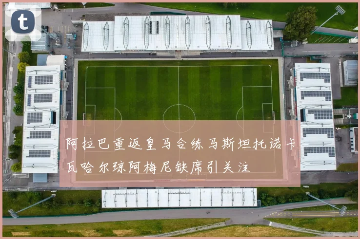 阿拉巴重返皇马合练马斯坦托诺卡瓦哈尔琼阿梅尼缺席引关注