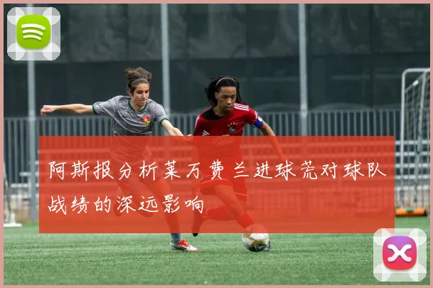 阿斯报分析莱万费兰进球荒对球队战绩的深远影响