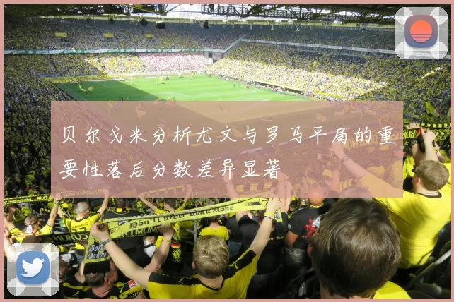 贝尔戈米分析尤文与罗马平局的重要性落后分数差异显著