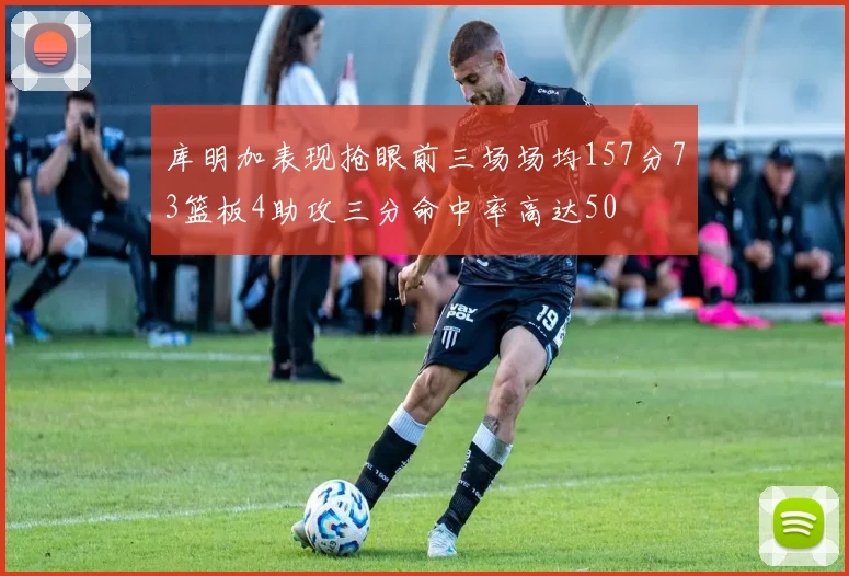 库明加表现抢眼前三场场均157分73篮板4助攻三分命中率高达50