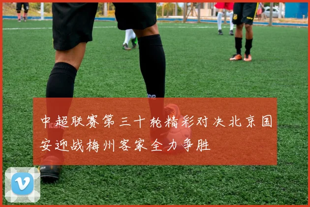 中超联赛第三十轮精彩对决北京国安迎战梅州客家全力争胜