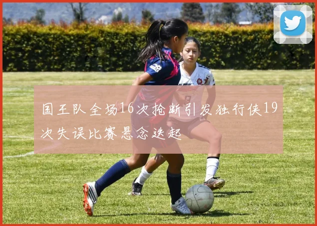 国王队全场16次抢断引发独行侠19次失误比赛悬念迭起
