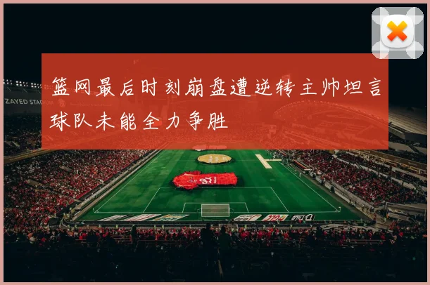 篮网最后时刻崩盘遭逆转主帅坦言球队未能全力争胜