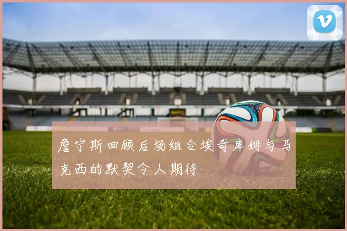 詹宁斯回顾后场组合埃奇库姆与马克西的默契令人期待